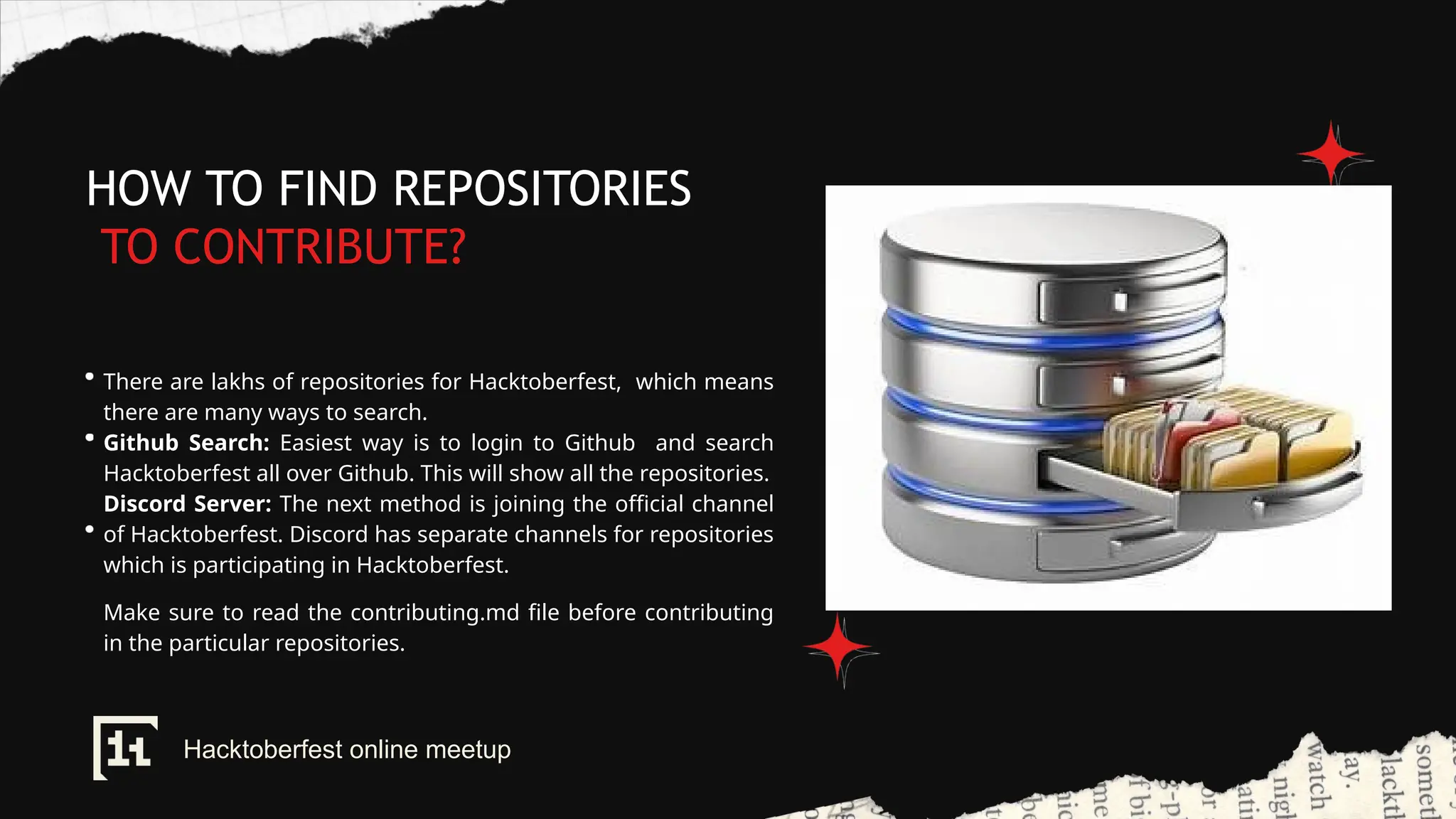 HOW TO FIND REPOSITORIES
TO CONTRIBUTE?
There are lakhs of repositories for Hacktoberfest, which means
there are many ways to search.
Github Search: Easiest way is to login to Github and search
Hacktoberfest all over Github. This will show all the repositories.
Discord Server: The next method is joining the official channel
of Hacktoberfest. Discord has separate channels for repositories
which is participating in Hacktoberfest.
Make sure to read the contributing.md file before contributing
in the particular repositories.
Hacktoberfest online meetup
 