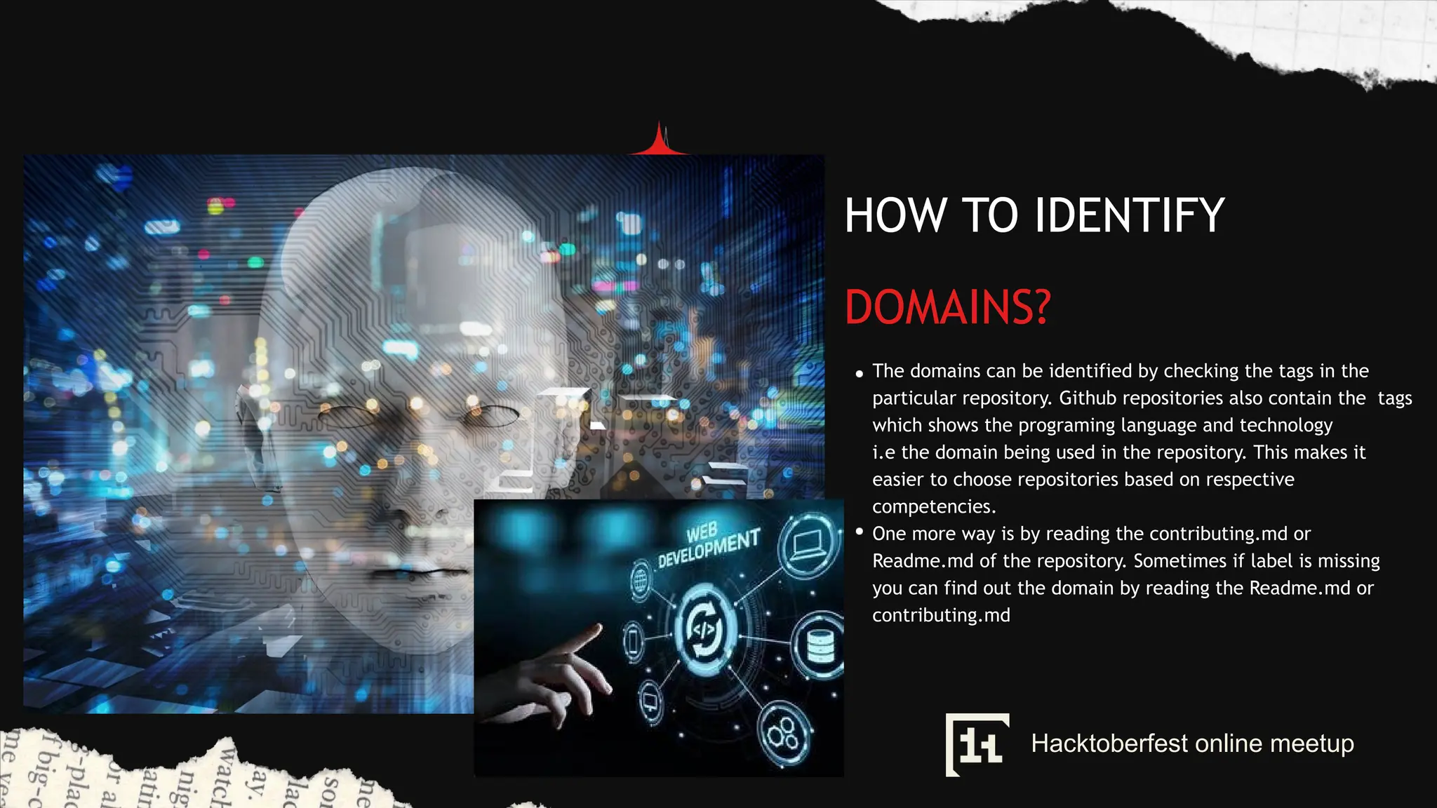 HOW TO IDENTIFY
DOMAINS?
The domains can be identified by checking the tags in the
particular repository. Github repositories also contain the tags
which shows the programing language and technology
i.e the domain being used in the repository. This makes it
easier to choose repositories based on respective
competencies.
One more way is by reading the contributing.md or
Readme.md of the repository. Sometimes if label is missing
you can find out the domain by reading the Readme.md or
contributing.md
Hacktoberfest online meetup
 