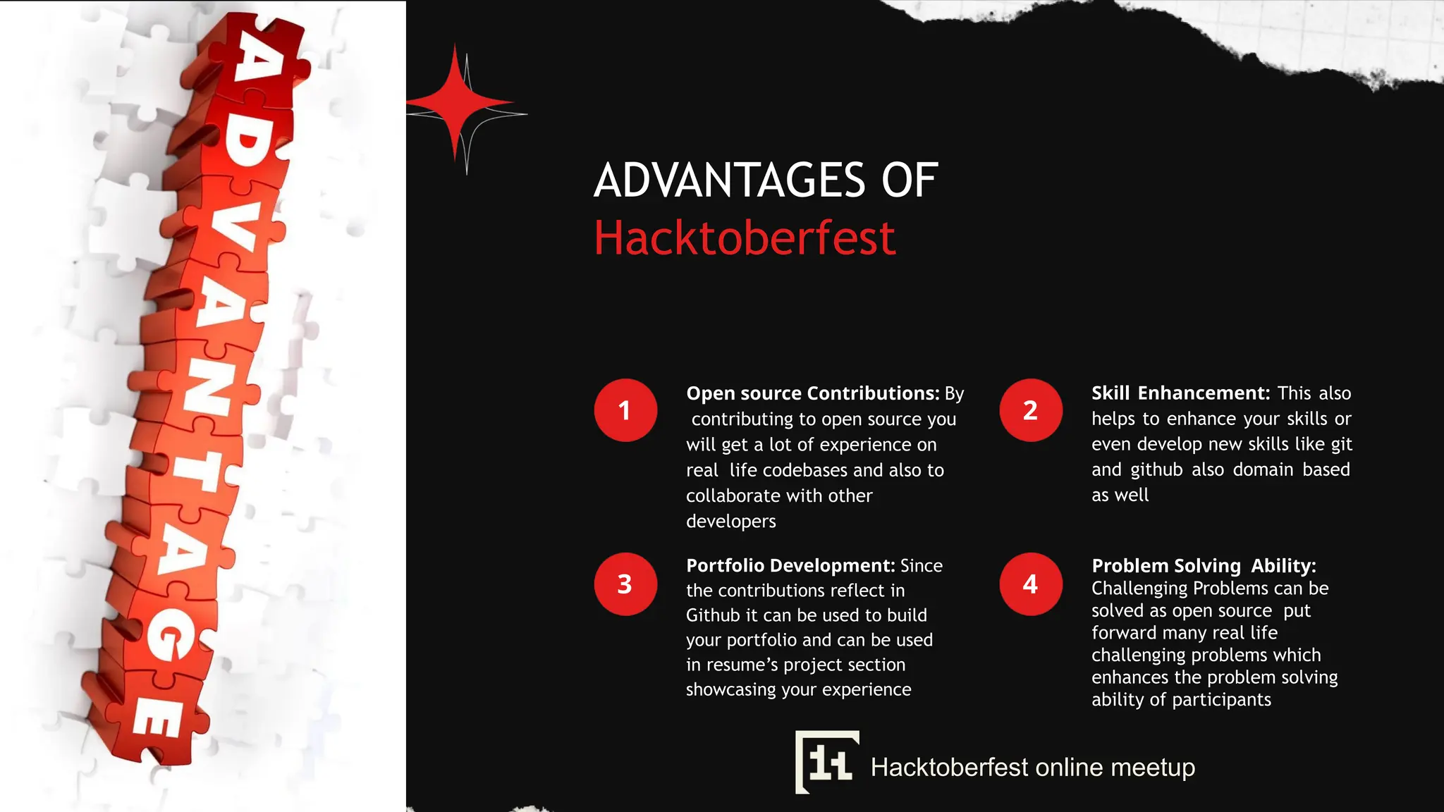ADVANTAGES OF
Hacktoberfest
1
Open source Contributions: By
contributing to open source you
will get a lot of experience on
real life codebases and also to
collaborate with other
developers
2
Skill Enhancement: This also
helps to enhance your skills or
even develop new skills like git
and github also domain based
as well
3
Portfolio Development: Since
the contributions reflect in
Github it can be used to build
your portfolio and can be used
in resume’s project section
showcasing your experience
4
Problem Solving Ability:
Challenging Problems can be
solved as open source put
forward many real life
challenging problems which
enhances the problem solving
ability of participants
Hacktoberfest online meetup
 