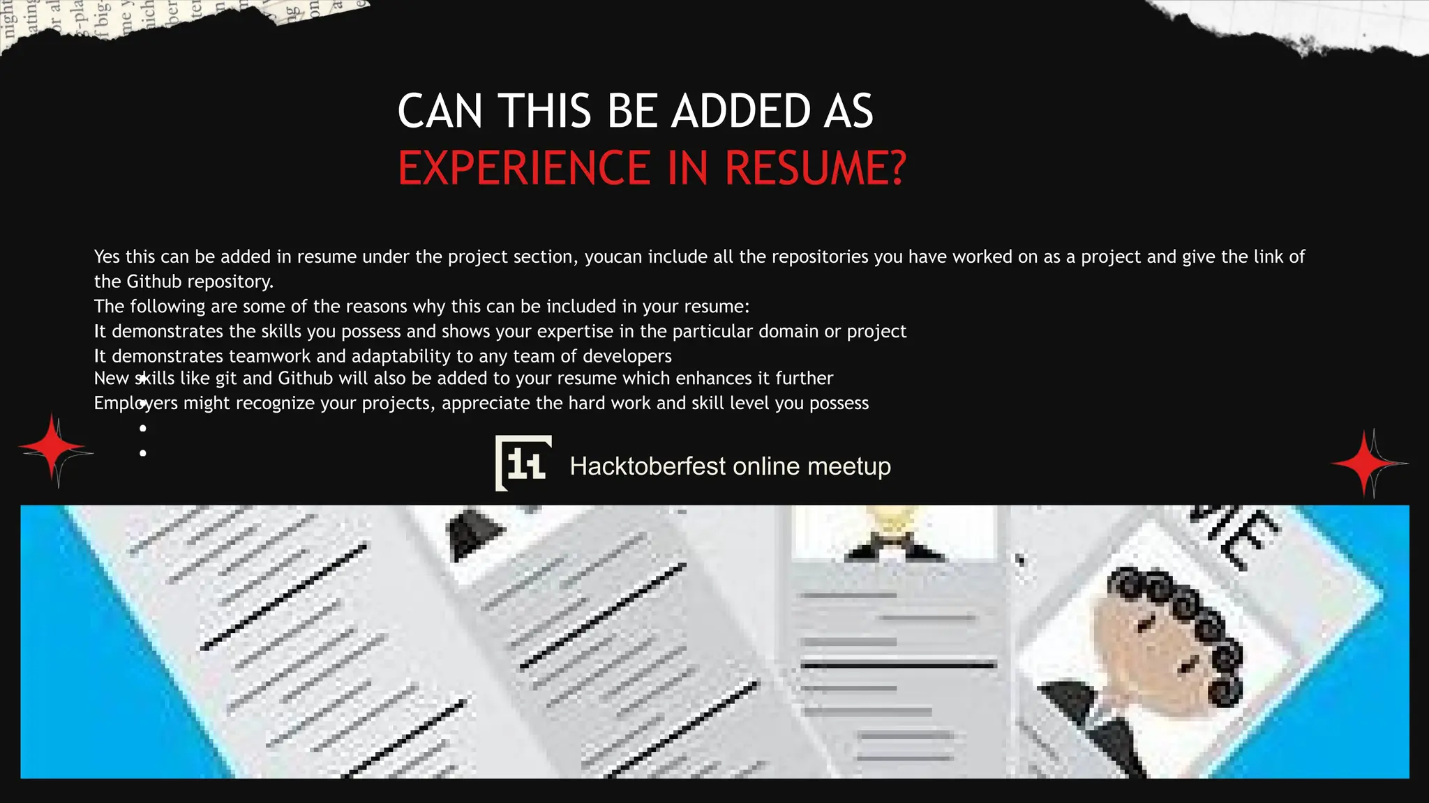 Yes this can be added in resume under the project section, youcan include all the repositories you have worked on as a project and give the link of
the Github repository.
The following are some of the reasons why this can be included in your resume:
It demonstrates the skills you possess and shows your expertise in the particular domain or project
It demonstrates teamwork and adaptability to any team of developers
New skills like git and Github will also be added to your resume which enhances it further
Employers might recognize your projects, appreciate the hard work and skill level you possess
CAN THIS BE ADDED AS
EXPERIENCE IN RESUME?
Hacktoberfest online meetup
 