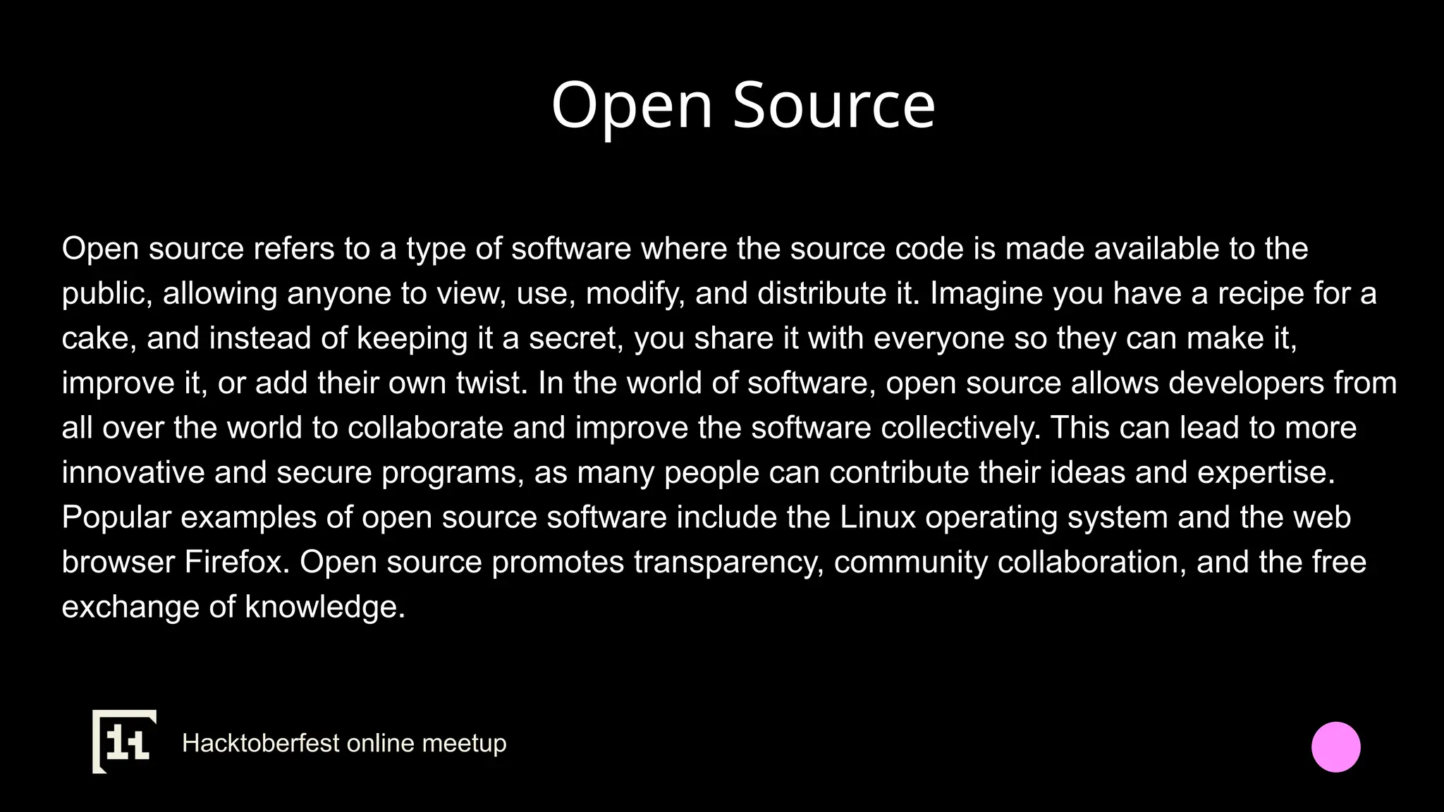 Open Source
Open source refers to a type of software where the source code is made available to the
public, allowing anyone to view, use, modify, and distribute it. Imagine you have a recipe for a
cake, and instead of keeping it a secret, you share it with everyone so they can make it,
improve it, or add their own twist. In the world of software, open source allows developers from
all over the world to collaborate and improve the software collectively. This can lead to more
innovative and secure programs, as many people can contribute their ideas and expertise.
Popular examples of open source software include the Linux operating system and the web
browser Firefox. Open source promotes transparency, community collaboration, and the free
exchange of knowledge.
Hacktoberfest online meetup
 