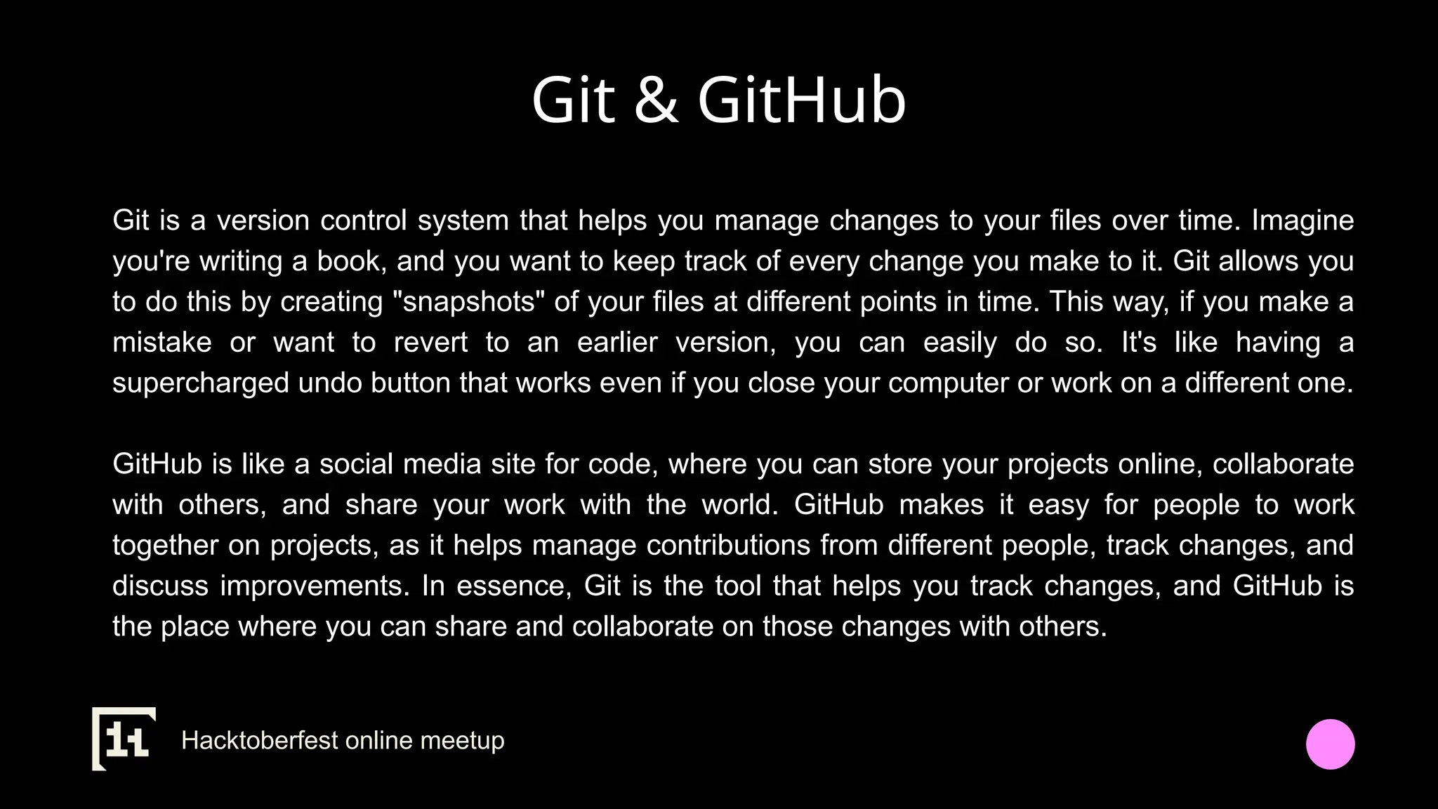 Git & GitHub
Git is a version control system that helps you manage changes to your files over time. Imagine
you're writing a book, and you want to keep track of every change you make to it. Git allows you
to do this by creating "snapshots" of your files at different points in time. This way, if you make a
mistake or want to revert to an earlier version, you can easily do so. It's like having a
supercharged undo button that works even if you close your computer or work on a different one.
GitHub is like a social media site for code, where you can store your projects online, collaborate
with others, and share your work with the world. GitHub makes it easy for people to work
together on projects, as it helps manage contributions from different people, track changes, and
discuss improvements. In essence, Git is the tool that helps you track changes, and GitHub is
the place where you can share and collaborate on those changes with others.
Hacktoberfest online meetup
 