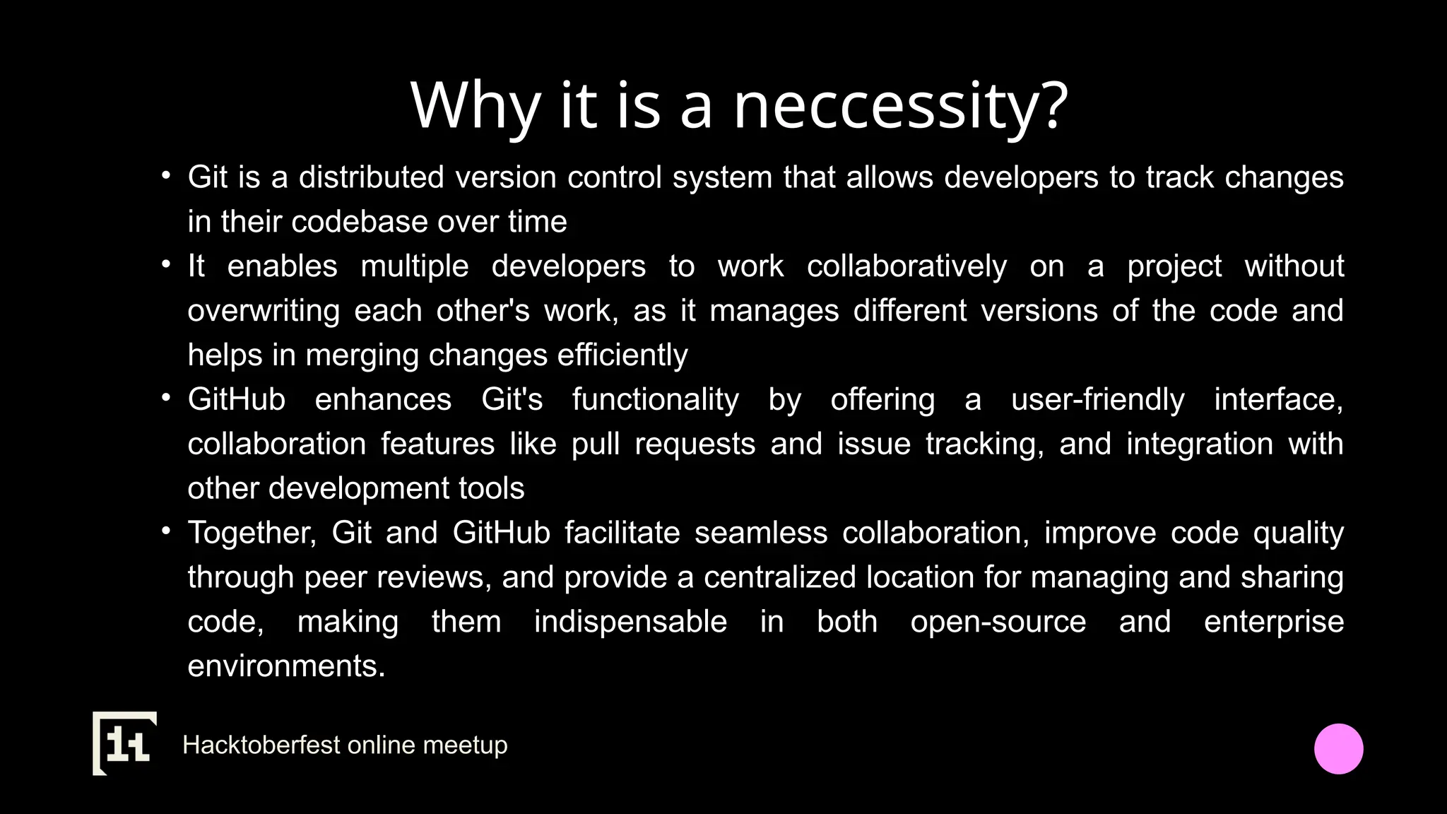 Why it is a neccessity?
• Git is a distributed version control system that allows developers to track changes
in their codebase over time
• It enables multiple developers to work collaboratively on a project without
overwriting each other's work, as it manages different versions of the code and
helps in merging changes efficiently
• GitHub enhances Git's functionality by offering a user-friendly interface,
collaboration features like pull requests and issue tracking, and integration with
other development tools
• Together, Git and GitHub facilitate seamless collaboration, improve code quality
through peer reviews, and provide a centralized location for managing and sharing
code, making them indispensable in both open-source and enterprise
environments.
Hacktoberfest online meetup
 