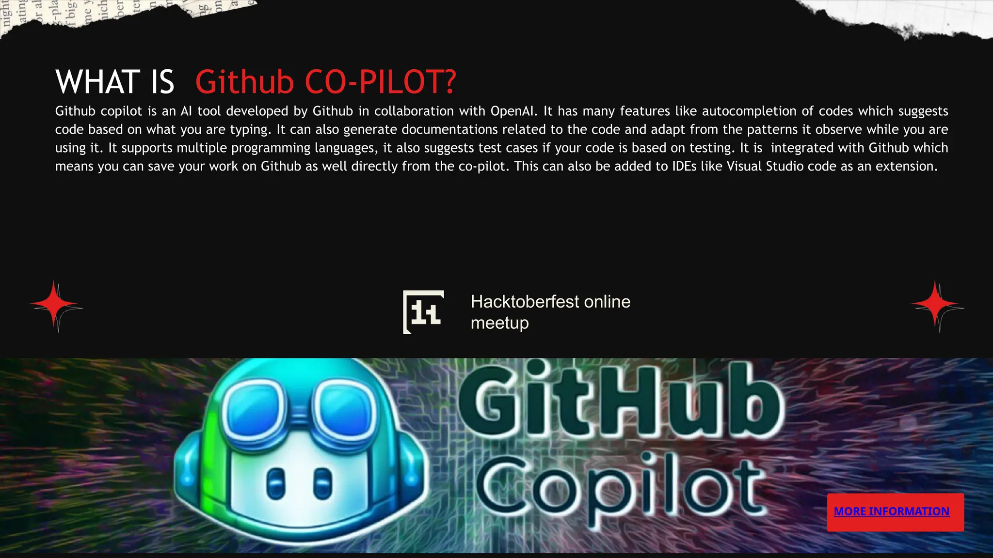WHAT IS Github CO-PILOT?
Github copilot is an AI tool developed by Github in collaboration with OpenAI. It has many features like autocompletion of codes which suggests
code based on what you are typing. It can also generate documentations related to the code and adapt from the patterns it observe while you are
using it. It supports multiple programming languages, it also suggests test cases if your code is based on testing. It is integrated with Github which
means you can save your work on Github as well directly from the co-pilot. This can also be added to IDEs like Visual Studio code as an extension.
MORE INFORMATION
Hacktoberfest online
meetup
 