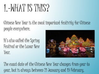 1.-WHAT IS THIS?
Chinese New Year is the most important festivity for Chinese
people everywhere.
It’s also called the Spring
Festival or the Lunar New
Year.
The exact date of the Chinese New Year changes from year to
year, but is always between 21 January and 19 February.
 
