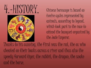 4.-HISTORY. Chinese horoscope is based on
twelve cycles represented by
animals, according to legend,
which took part in the race to
attend the banquet organized by
the Jade Emperor.
Thanks to his cunning, the first was the rat, the ox who
cheated on their backs across a river and thus also the
speedy forward tiger, the rabbit, the dragon, the snake
and the horse.
 
