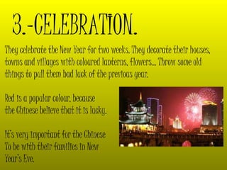 3.-CELEBRATION.
They celebrate the New Year for two weeks. They decorate their houses,
towns and villages with coloured lanterns, flowers… Throw some old
things to pull them bad luck of the previous year.
Red is a popular colour, because
the Chinese believe that it is lucky.
It’s very important for the Chinese
To be with their families in New
Year’s Eve.
 