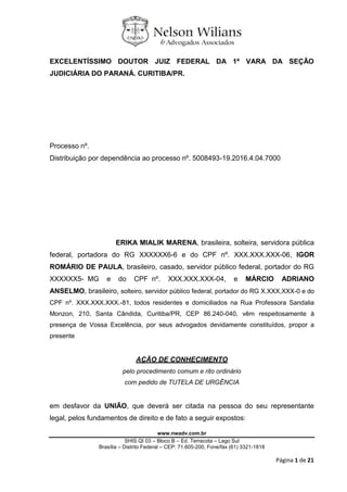 www.nwadv.com.br
SHIS QI 03 – Bloco B – Ed. Terracota – Lago Sul
Brasília – Distrito Federal – CEP: 71.605-200, Fone/fax (61) 3321-1818
Página 1 de 21
EXCELENTÍSSIMO DOUTOR JUIZ FEDERAL DA 1ª VARA DA SEÇÃO
JUDICIÁRIA DO PARANÁ. CURITIBA/PR.
Processo nº.
Distribuição por dependência ao processo nº. 5008493-19.2016.4.04.7000
ERIKA MIALIK MARENA, brasileira, solteira, servidora pública
federal, portadora do RG XXXXXX6-6 e do CPF nº. XXX.XXX.XXX-06, IGOR
ROMÁRIO DE PAULA, brasileiro, casado, servidor público federal, portador do RG
XXXXXX5- MG e do CPF nº. XXX.XXX.XXX-04, e MÁRCIO ADRIANO
ANSELMO, brasileiro, solteiro, servidor público federal, portador do RG X.XXX,XXX-0 e do
CPF nº. XXX.XXX.XXX.-81, todos residentes e domiciliados na Rua Professora Sandalia
Monzon, 210, Santa Cândida, Curitiba/PR, CEP 86.240-040, vêm respeitosamente à
presença de Vossa Excelência, por seus advogados devidamente constituídos, propor a
presente
AÇÃO DE CONHECIMENTO
pelo procedimento comum e rito ordinário
com pedido de TUTELA DE URGÊNCIA
em desfavor da UNIÃO, que deverá ser citada na pessoa do seu representante
legal, pelos fundamentos de direito e de fato a seguir expostos:
 
