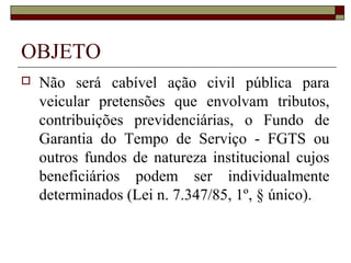 OBJETO
   Não será cabível ação civil pública para
    veicular pretensões que envolvam tributos,
    contribuições previdenciárias, o Fundo de
    Garantia do Tempo de Serviço - FGTS ou
    outros fundos de natureza institucional cujos
    beneficiários podem ser individualmente
    determinados (Lei n. 7.347/85, 1º, § único).
 