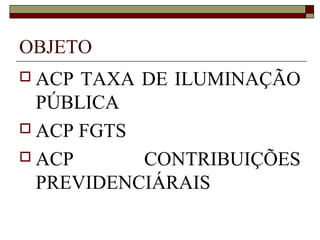 OBJETO
 ACP TAXA DE ILUMINAÇÃO
  PÚBLICA
 ACP FGTS

 ACP      CONTRIBUIÇÕES
  PREVIDENCIÁRAIS
 