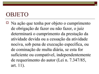 OBJETO
   Na ação que tenha por objeto o cumprimento
    de obrigação de fazer ou não fazer, o juiz
    determinará o cumprimento da prestação da
    atividade devida ou a cessação da atividade
    nociva, sob pena de execução específica, ou
    de cominação de multa diária, se esta for
    suficiente ou compatível, independentemente
    de requerimento do autor (Lei n. 7.347/85,
    art. 11).
 