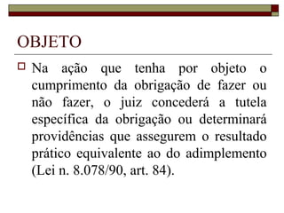 OBJETO
   Na ação que tenha por objeto o
    cumprimento da obrigação de fazer ou
    não fazer, o juiz concederá a tutela
    específica da obrigação ou determinará
    providências que assegurem o resultado
    prático equivalente ao do adimplemento
    (Lei n. 8.078/90, art. 84).
 