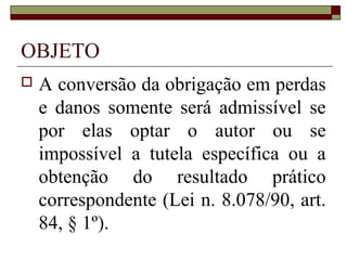 OBJETO
   A conversão da obrigação em perdas
    e danos somente será admissível se
    por elas optar o autor ou se
    impossível a tutela específica ou a
    obtenção do resultado prático
    correspondente (Lei n. 8.078/90, art.
    84, § 1º).
 