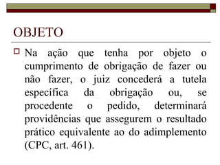 OBJETO
   Na ação que tenha por objeto o
    cumprimento de obrigação de fazer ou
    não fazer, o juiz concederá a tutela
    específica da obrigação ou, se
    procedente o pedido, determinará
    providências que assegurem o resultado
    prático equivalente ao do adimplemento
    (CPC, art. 461).
 