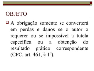 OBJETO
   A obrigação somente se converterá
    em perdas e danos se o autor o
    requerer ou se impossível a tutela
    específica ou a obtenção do
    resultado prático correspondente
    (CPC, art. 461, § 1º).
 