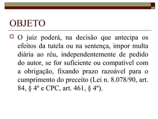 OBJETO
   O juiz poderá, na decisão que antecipa os
    efeitos da tutela ou na sentença, impor multa
    diária ao réu, independentemente de pedido
    do autor, se for suficiente ou compatível com
    a obrigação, fixando prazo razoável para o
    cumprimento do preceito (Lei n. 8.078/90, art.
    84, § 4º e CPC, art. 461, § 4º).
 