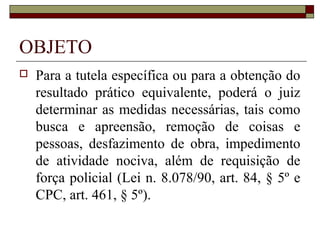 OBJETO
   Para a tutela específica ou para a obtenção do
    resultado prático equivalente, poderá o juiz
    determinar as medidas necessárias, tais como
    busca e apreensão, remoção de coisas e
    pessoas, desfazimento de obra, impedimento
    de atividade nociva, além de requisição de
    força policial (Lei n. 8.078/90, art. 84, § 5º e
    CPC, art. 461, § 5º).
 