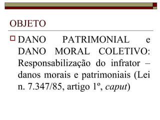 OBJETO
 DANO      PATRIMONIAL         e
 DANO MORAL COLETIVO:
 Responsabilização do infrator –
 danos morais e patrimoniais (Lei
 n. 7.347/85, artigo 1º, caput)
 