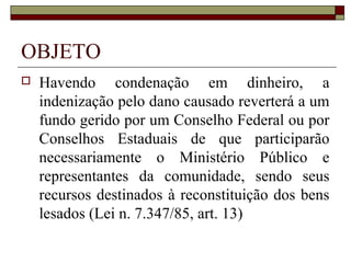 OBJETO
   Havendo condenação em dinheiro, a
    indenização pelo dano causado reverterá a um
    fundo gerido por um Conselho Federal ou por
    Conselhos Estaduais de que participarão
    necessariamente o Ministério Público e
    representantes da comunidade, sendo seus
    recursos destinados à reconstituição dos bens
    lesados (Lei n. 7.347/85, art. 13)
 