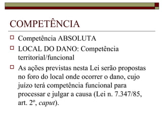 COMPETÊNCIA
   Competência ABSOLUTA
   LOCAL DO DANO: Competência
    territorial/funcional
   As ações previstas nesta Lei serão propostas
    no foro do local onde ocorrer o dano, cujo
    juízo terá competência funcional para
    processar e julgar a causa (Lei n. 7.347/85,
    art. 2º, caput).
 