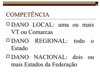 COMPETÊNCIA
 DANO    LOCAL: uma ou mais
  VT ou Comarcas
 DANO REGIONAL: todo o
  Estado
 DANO NACIONAL: dois ou
  mais Estados da Federação
 