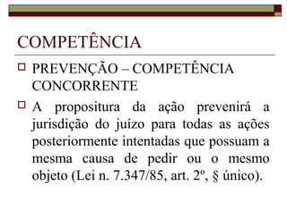 COMPETÊNCIA
   PREVENÇÃO – COMPETÊNCIA
    CONCORRENTE
   A propositura da ação prevenirá a
    jurisdição do juízo para todas as ações
    posteriormente intentadas que possuam a
    mesma causa de pedir ou o mesmo
    objeto (Lei n. 7.347/85, art. 2º, § único).
 