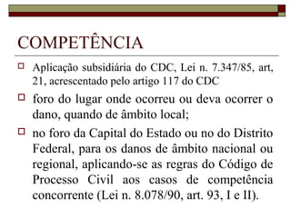 COMPETÊNCIA
   Aplicação subsidiária do CDC, Lei n. 7.347/85, art,
    21, acrescentado pelo artigo 117 do CDC
   foro do lugar onde ocorreu ou deva ocorrer o
    dano, quando de âmbito local;
   no foro da Capital do Estado ou no do Distrito
    Federal, para os danos de âmbito nacional ou
    regional, aplicando-se as regras do Código de
    Processo Civil aos casos de competência
    concorrente (Lei n. 8.078/90, art. 93, I e II).
 