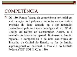 COMPETÊNCIA
   OJ 130. Para a fixação da competência territorial em
    sede de ação civil pública, cumpre tomar em conta a
    extensão do dano causado ou a ser reparado,
    pautando-se pela incidência analógica do art. 93 do
    Código de Defesa do Consumidor. Assim, se a
    extensão do dano a ser reparado limitar-se ao âmbito
    regional, a competência é de uma das Varas do
    Trabalho da Capital do Estado; se for de âmbito
    supra-regional ou nacional, o foro é o do Distrito
    Federal (TST, SDI II, OJ n. 130)
 