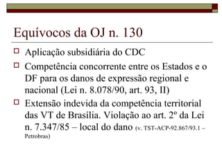 Equívocos da OJ n. 130
   Aplicação subsidiária do CDC
   Competência concorrente entre os Estados e o
    DF para os danos de expressão regional e
    nacional (Lei n. 8.078/90, art. 93, II)
   Extensão indevida da competência territorial
    das VT de Brasília. Violação ao art. 2º da Lei
    n. 7.347/85 – local do dano (v. TST-ACP-92.867/93.1 –
    Petrobras)
 