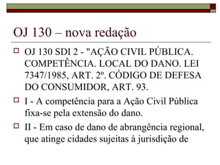 OJ 130 – nova redação
   OJ 130 SDI 2 - "AÇÃO CIVIL PÚBLICA.
    COMPETÊNCIA. LOCAL DO DANO. LEI
    7347/1985, ART. 2º. CÓDIGO DE DEFESA
    DO CONSUMIDOR, ART. 93.
   I - A competência para a Ação Civil Pública
    fixa-se pela extensão do dano.
   II - Em caso de dano de abrangência regional,
    que atinge cidades sujeitas à jurisdição de
 