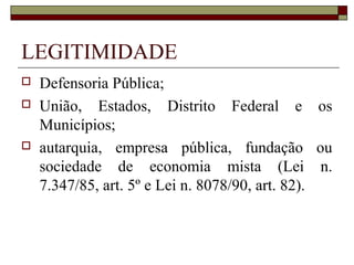 LEGITIMIDADE
   Defensoria Pública;
   União, Estados, Distrito Federal e os
    Municípios;
   autarquia, empresa pública, fundação ou
    sociedade de economia mista (Lei n.
    7.347/85, art. 5º e Lei n. 8078/90, art. 82).
 