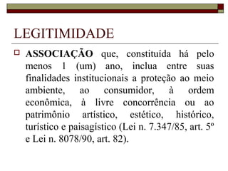LEGITIMIDADE
   ASSOCIAÇÃO que, constituída há pelo
    menos 1 (um) ano, inclua entre suas
    finalidades institucionais a proteção ao meio
    ambiente, ao consumidor, à ordem
    econômica, à livre concorrência ou ao
    patrimônio artístico, estético, histórico,
    turístico e paisagístico (Lei n. 7.347/85, art. 5º
    e Lei n. 8078/90, art. 82).
 