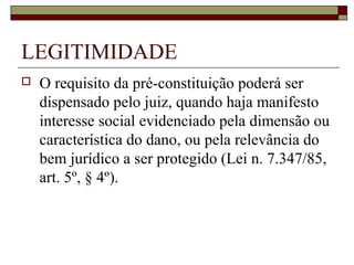 LEGITIMIDADE
   O requisito da pré-constituição poderá ser
    dispensado pelo juiz, quando haja manifesto
    interesse social evidenciado pela dimensão ou
    característica do dano, ou pela relevância do
    bem jurídico a ser protegido (Lei n. 7.347/85,
    art. 5º, § 4º).
 