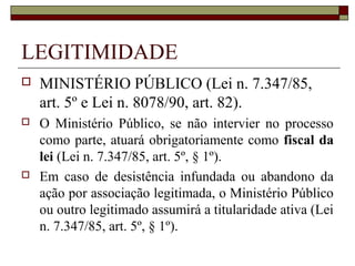 LEGITIMIDADE
   MINISTÉRIO PÚBLICO (Lei n. 7.347/85,
    art. 5º e Lei n. 8078/90, art. 82).
   O Ministério Público, se não intervier no processo
    como parte, atuará obrigatoriamente como fiscal da
    lei (Lei n. 7.347/85, art. 5º, § 1º).
   Em caso de desistência infundada ou abandono da
    ação por associação legitimada, o Ministério Público
    ou outro legitimado assumirá a titularidade ativa (Lei
    n. 7.347/85, art. 5º, § 1º).
 