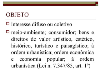 OBJETO
 interesse difuso ou coletivo
 meio-ambiente; consumidor; bens e
  direitos de valor artístico, estético,
  histórico, turístico e paisagístico; à
  ordem urbanística; ordem econômica
  e economia popular; à ordem
  urbanística (Lei n. 7.347/85, art. 1º)
 