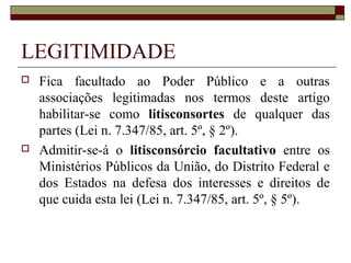 LEGITIMIDADE
   Fica facultado ao Poder Público e a outras
    associações legitimadas nos termos deste artigo
    habilitar-se como litisconsortes de qualquer das
    partes (Lei n. 7.347/85, art. 5º, § 2º).
   Admitir-se-á o litisconsórcio facultativo entre os
    Ministérios Públicos da União, do Distrito Federal e
    dos Estados na defesa dos interesses e direitos de
    que cuida esta lei (Lei n. 7.347/85, art. 5º, § 5º).
 