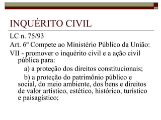 INQUÉRITO CIVIL
LC n. 75/93
Art. 6º Compete ao Ministério Público da União:
VII - promover o inquérito civil e a ação civil
  pública para:
     a) a proteção dos direitos constitucionais;
     b) a proteção do patrimônio público e
  social, do meio ambiente, dos bens e direitos
  de valor artístico, estético, histórico, turístico
  e paisagístico;
 