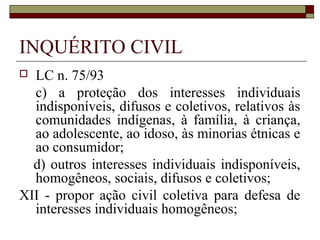 INQUÉRITO CIVIL
 LC n. 75/93
  c) a proteção dos interesses individuais
  indisponíveis, difusos e coletivos, relativos às
  comunidades indígenas, à família, à criança,
  ao adolescente, ao idoso, às minorias étnicas e
  ao consumidor;
  d) outros interesses individuais indisponíveis,
  homogêneos, sociais, difusos e coletivos;
XII - propor ação civil coletiva para defesa de
  interesses individuais homogêneos;
 