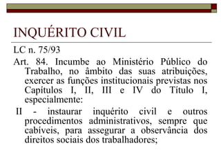 INQUÉRITO CIVIL
LC n. 75/93
Art. 84. Incumbe ao Ministério Público do
  Trabalho, no âmbito das suas atribuições,
  exercer as funções institucionais previstas nos
  Capítulos I, II, III e IV do Título I,
  especialmente:
II - instaurar inquérito civil e outros
  procedimentos administrativos, sempre que
  cabíveis, para assegurar a observância dos
  direitos sociais dos trabalhadores;
 