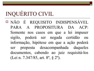 INQUÉRITO CIVIL
   NÃO É REQUISITO INDISPENSÁVEL
    PARA A PROPOSITURA DA ACP:
    Somente nos casos em que a lei impuser
    sigilo, poderá ser negada certidão ou
    informação, hipótese em que a ação poderá
    ser proposta desacompanhada daqueles
    documentos, cabendo ao juiz requisitá-los
    (Lei n. 7.347/85, art. 8º, § 2º).
 
