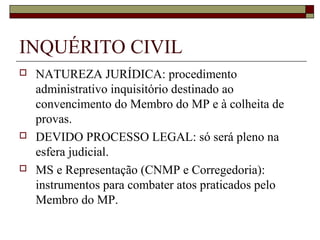 INQUÉRITO CIVIL
   NATUREZA JURÍDICA: procedimento
    administrativo inquisitório destinado ao
    convencimento do Membro do MP e à colheita de
    provas.
   DEVIDO PROCESSO LEGAL: só será pleno na
    esfera judicial.
   MS e Representação (CNMP e Corregedoria):
    instrumentos para combater atos praticados pelo
    Membro do MP.
 