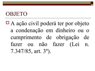 OBJETO
A ação civil poderá ter por objeto
 a condenação em dinheiro ou o
 cumprimento de obrigação de
 fazer ou não fazer (Lei n.
 7.347/85, art. 3º).
 