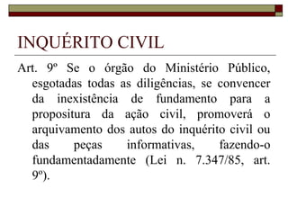 INQUÉRITO CIVIL
Art. 9º Se o órgão do Ministério Público,
  esgotadas todas as diligências, se convencer
  da inexistência de fundamento para a
  propositura da ação civil, promoverá o
  arquivamento dos autos do inquérito civil ou
  das     peças    informativas,     fazendo-o
  fundamentadamente (Lei n. 7.347/85, art.
  9º).
 