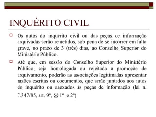 INQUÉRITO CIVIL
   Os autos do inquérito civil ou das peças de informação
    arquivadas serão remetidos, sob pena de se incorrer em falta
    grave, no prazo de 3 (três) dias, ao Conselho Superior do
    Ministério Público.
   Até que, em sessão do Conselho Superior do Ministério
    Público, seja homologada ou rejeitada a promoção de
    arquivamento, poderão as associações legitimadas apresentar
    razões escritas ou documentos, que serão juntados aos autos
    do inquérito ou anexados às peças de informação (lei n.
    7.347/85, art. 9º, §§ 1º e 2º)
 