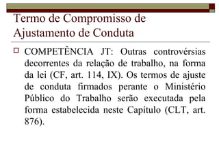 Termo de Compromisso de
Ajustamento de Conduta
   COMPETÊNCIA JT: Outras controvérsias
    decorrentes da relação de trabalho, na forma
    da lei (CF, art. 114, IX). Os termos de ajuste
    de conduta firmados perante o Ministério
    Público do Trabalho serão executada pela
    forma estabelecida neste Capítulo (CLT, art.
    876).
 