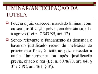 LIMINAR/ANTECIPAÇÃO DA
TUTELA
   Poderá o juiz conceder mandado liminar, com
    ou sem justificação prévia, em decisão sujeita
    a agravo (Lei n. 7.347/85, art. 12) .
   Sendo relevante o fundamento da demanda e
    havendo justificado receio de ineficácia do
    provimento final, é lícito ao juiz conceder a
    tutela liminarmente ou após justificação
    prévia, citado o réu (Lei n. 8078/90, art. 84, §
    3º e CPC, art. 461, § 3º).
 
