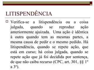 LITISPENDÊNCIA
   Verifica-se a litispendência ou a coisa
    julgada,    quando     se   reproduz      ação
    anteriormente ajuizada. Uma ação é idêntica
    à outra quando tem as mesmas partes, a
    mesma causa de pedir e o mesmo pedido. Há
    litispendência, quando se repete ação, que
    está em curso; há coisa julgada, quando se
    repete ação que já foi decidida por sentença,
    de que não caiba recurso (CPC, art. 301, §§ 1º
    a 3º).
 