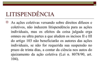 LITISPENDÊNCIA
   As ações coletivas versando sobre direitos difusos e
    coletivos, não induzem litispendência para as ações
    individuais, mas os efeitos da coisa julgada erga
    omnes ou ultra partes a que aludem os incisos II e III
    do artigo 103 não beneficiarão os autores das ações
    individuais, se não for requerida sua suspensão no
    prazo de trinta dias, a contar da ciência nos autos do
    ajuizamento da ação coletiva (Lei n. 8078/90, art.
    104).
 