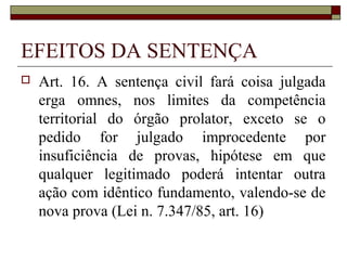 EFEITOS DA SENTENÇA
   Art. 16. A sentença civil fará coisa julgada
    erga omnes, nos limites da competência
    territorial do órgão prolator, exceto se o
    pedido for julgado improcedente por
    insuficiência de provas, hipótese em que
    qualquer legitimado poderá intentar outra
    ação com idêntico fundamento, valendo-se de
    nova prova (Lei n. 7.347/85, art. 16)
 