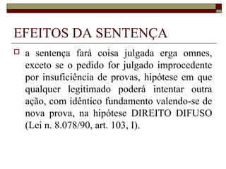 EFEITOS DA SENTENÇA
   a sentença fará coisa julgada erga omnes,
    exceto se o pedido for julgado improcedente
    por insuficiência de provas, hipótese em que
    qualquer legitimado poderá intentar outra
    ação, com idêntico fundamento valendo-se de
    nova prova, na hipótese DIREITO DIFUSO
    (Lei n. 8.078/90, art. 103, I).
 
